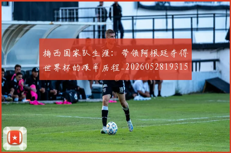 梅西国家队生涯：带领阿根廷夺得世界杯的艰辛历程_20260528193156