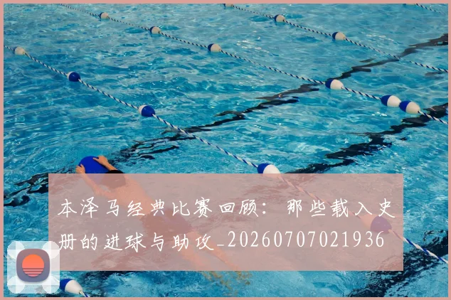 本泽马经典比赛回顾：那些载入史册的进球与助攻_20260707021936