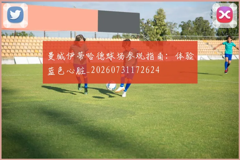 曼城伊蒂哈德球场参观指南：体验蓝色心脏_20260731172624
