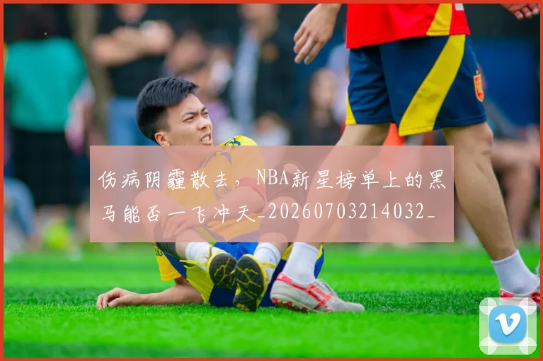 伤病阴霾散去,NBA新星榜单上的黑马能否一飞冲天_20260703214032_20260718003443