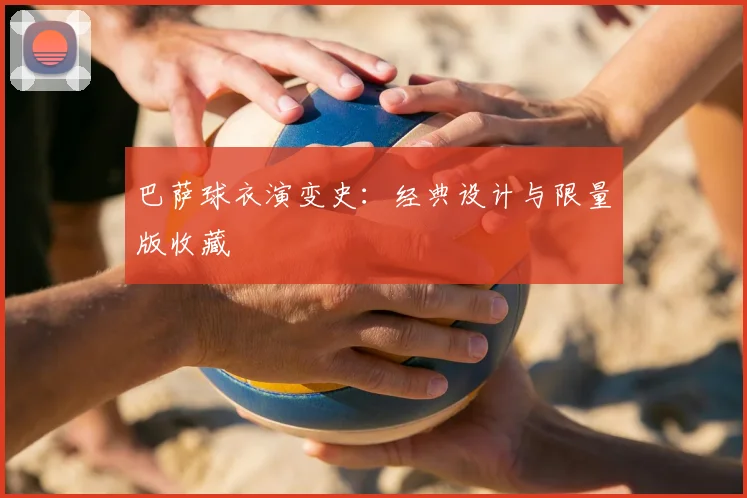 巴萨球衣演变史:经典设计与限量版收藏