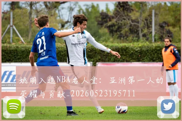 姚明入选NBA名人堂:亚洲第一人的荣耀与贡献_20260523195711