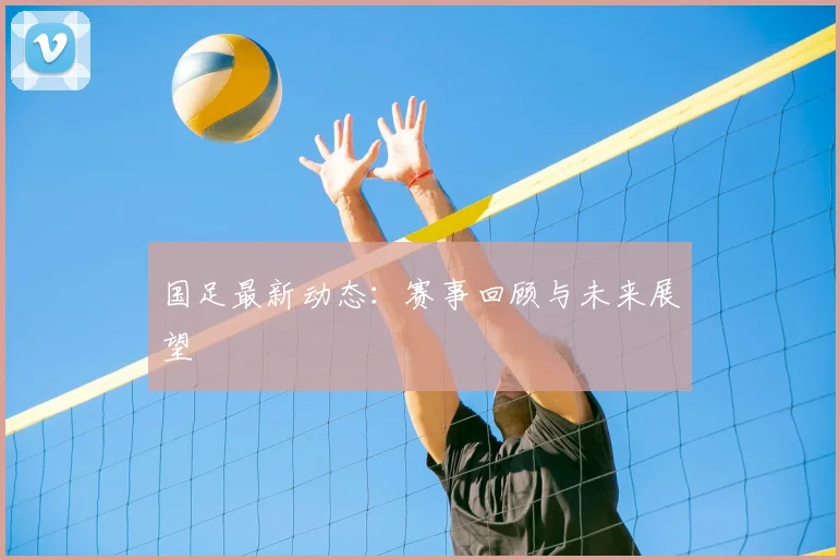 国足最新动态：赛事回顾与未来展望