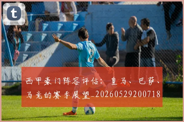 西甲豪门阵容评估：皇马、巴萨、马竞的赛季展望_20260529200718