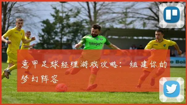意甲足球经理游戏攻略:组建你的梦幻阵容