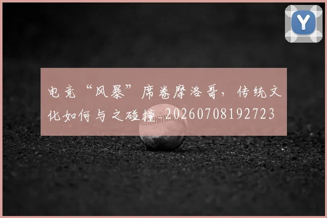 电竞“风暴”席卷摩洛哥,传统文化如何与之碰撞_20260708192723