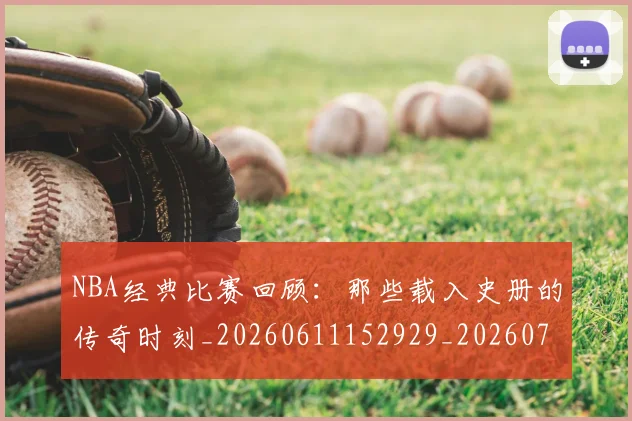 NBA经典比赛回顾:那些载入史册的传奇时刻_20260611152929_20260702195405