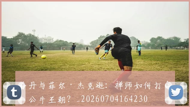 乔丹与菲尔·杰克逊:禅师如何打造公牛王朝?_20260704164230