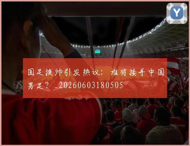 国足换帅引发热议:谁将接手中国男足?_20260603180505