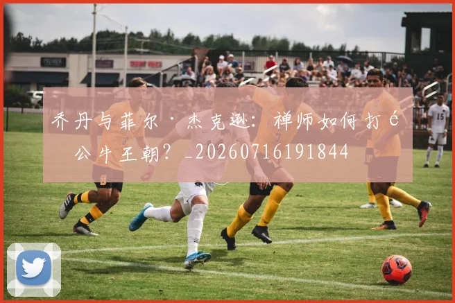 乔丹与菲尔·杰克逊：禅师如何打造公牛王朝？_20260716191844