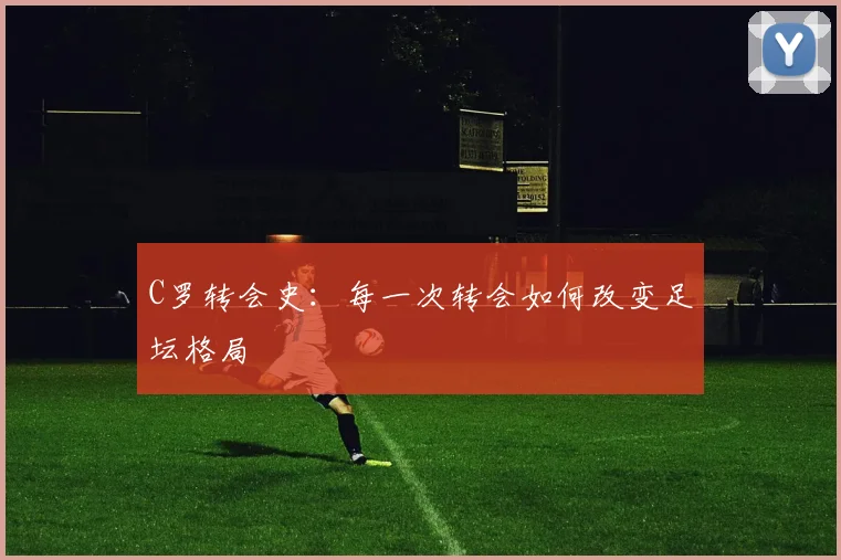 C罗转会史:每一次转会如何改变足坛格局