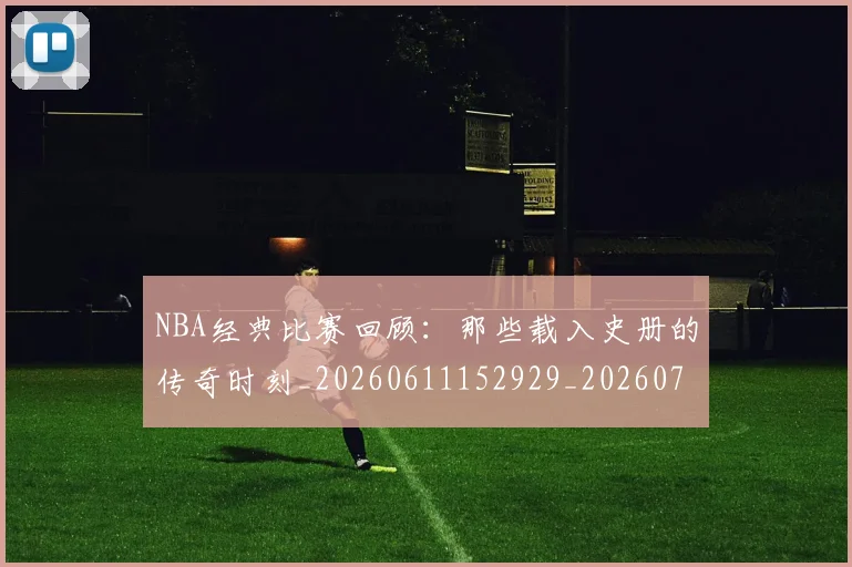 NBA经典比赛回顾:那些载入史册的传奇时刻_20260611152929_20260702195405