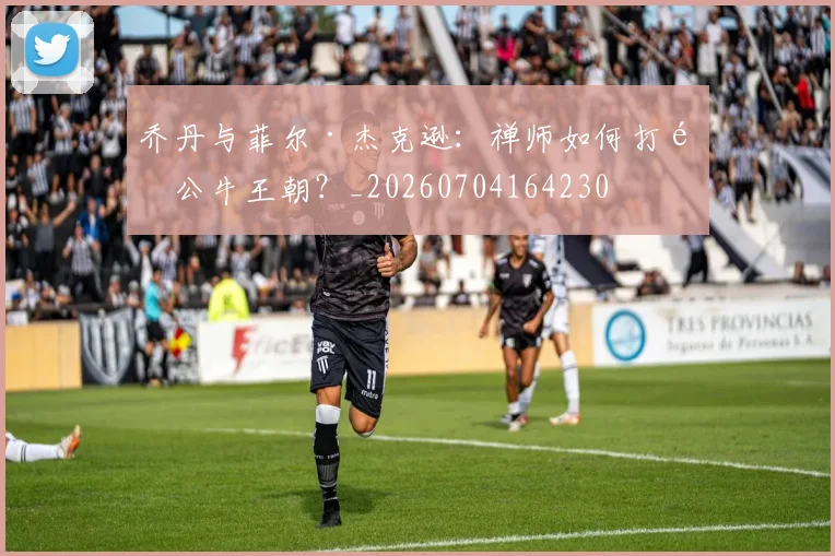 乔丹与菲尔·杰克逊:禅师如何打造公牛王朝?_20260704164230