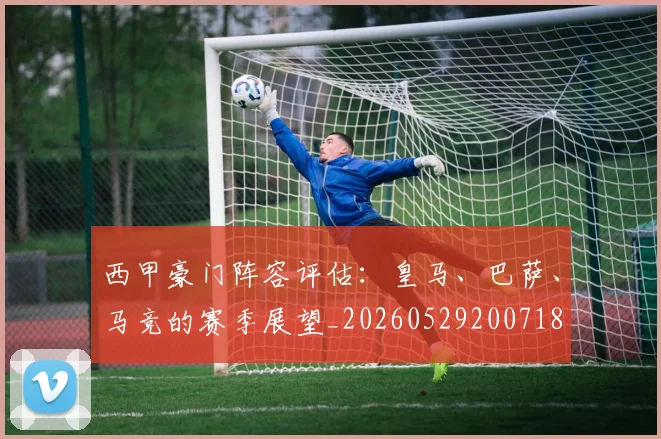 西甲豪门阵容评估:皇马、巴萨、马竞的赛季展望_20260529200718