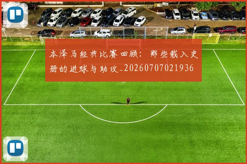 本泽马经典比赛回顾：那些载入史册的进球与助攻_20260707021936