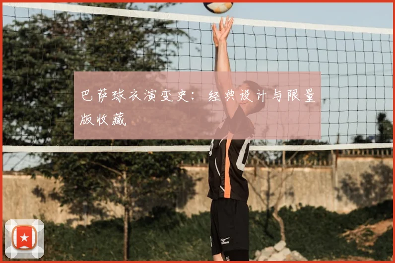 巴萨球衣演变史:经典设计与限量版收藏