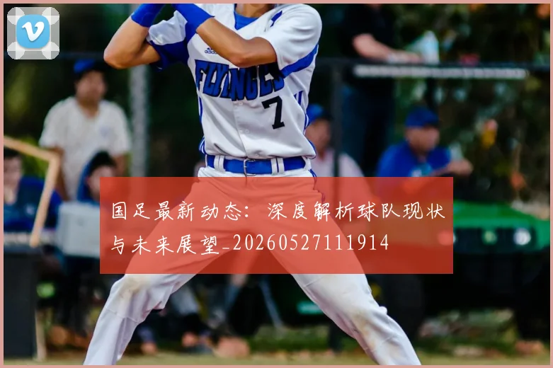 国足最新动态:深度解析球队现状与未来展望_20260527111914